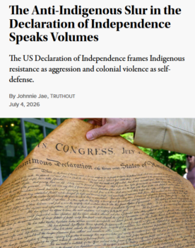 Johnnie Jae (Truthout, 7/4/26) : “Even as the framers promised a nation of equality and liberty for all, they also made it clear that Indigenous people are not included in their notion of ‘all.'”