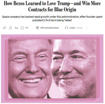 The perks of being a suck-up (Wall Street Journal, 7/2/26): “[Donald] Trump has told advisers that he wanted to see [Jeff] Bezos get to the moon with his rocket company Blue Origin and make sure it gets related contracts.”