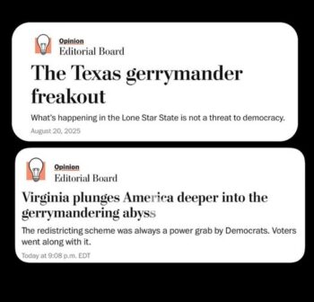 When Texas did a mid-census gerrymander in 2025, the Washington Post (8/20/25) urged Democrats to “hold the apocalyptic warnings about the end of democracy.” When Virginia followed suit in 2026, the Post‘s message (4/21/26) to Democrats was ” spare us the false sanctimony about democratic norms.”
