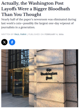Former Washington Post media writer Paul Farhi (Washingtonian, 2/9/26) described Bezos’ layoffs as “disfiguring…with whole sections and departments—sports, books, staff photography—wiped away, and devastating cuts inflicted on its Metro section and foreign bureaus.”