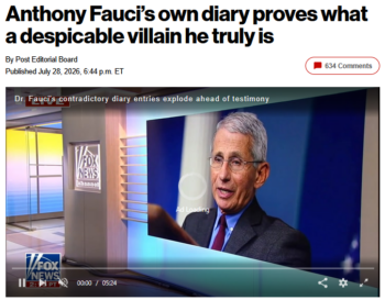 The New York Post (7/28/26) claimed that Fauci’s “private notes contradict what he was telling the world at the very same time.” Private notes (1/26/20): “Now we know the market was not the source, it was the amplifier. Having said that, somewhere the virus jumped from animals to humans.” What he was telling the world (USA Today, 2/17/20): “Almost certainly, somewhere, somehow a bat infected an intermediate host who infected a human. What epidemiologists feel is that the market was an amplifier of something that was already going on.” (Fauci was referring to the latest research at the time about the Wuhan outbreak—work that was later superseded.)